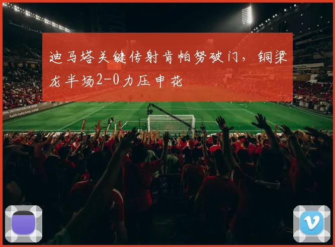 迪马塔关键传射肯帕努破门，铜梁龙半场2-0力压申花