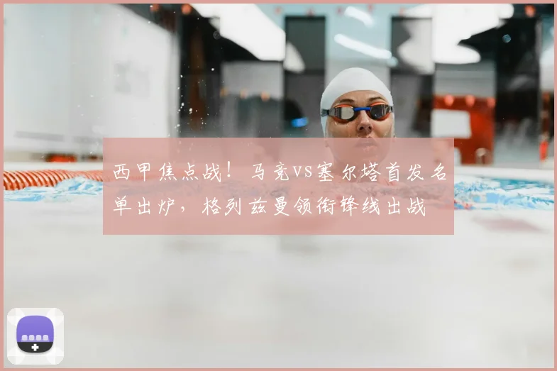 西甲焦点战！马竞vs塞尔塔首发名单出炉，格列兹曼领衔锋线出战