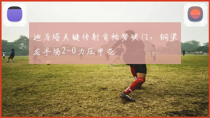 迪马塔关键传射肯帕努破门，铜梁龙半场2-0力压申花