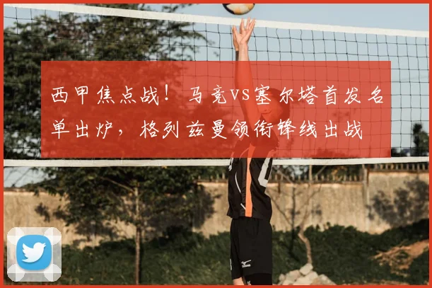 西甲焦点战！马竞vs塞尔塔首发名单出炉，格列兹曼领衔锋线出战