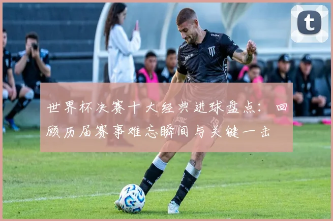 世界杯决赛十大经典进球盘点：回顾历届赛事难忘瞬间与关键一击