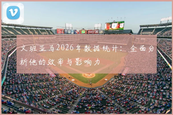 文班亚马2026年数据统计：全面分析他的效率与影响力