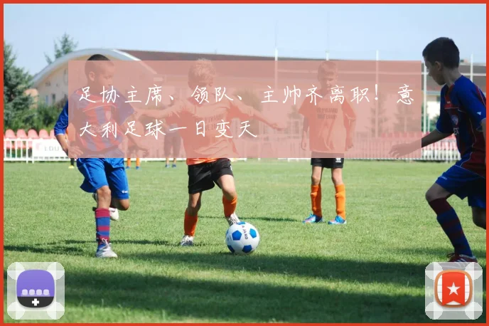 足协主席、领队、主帅齐离职！意大利足球一日变天