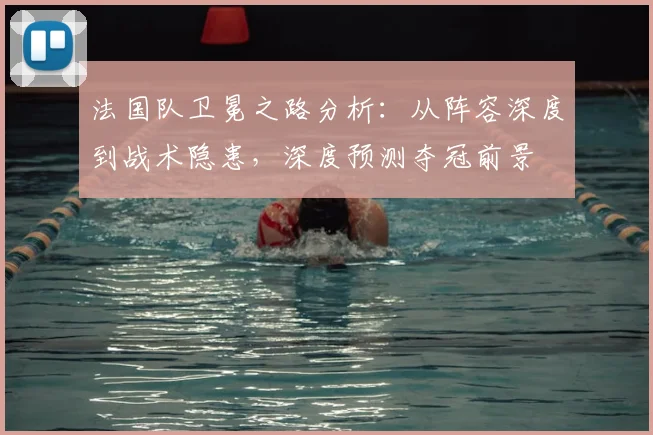 法国队卫冕之路分析:从阵容深度到战术隐患,深度预测夺冠前景